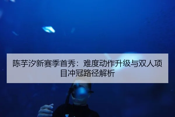 陈芋汐新赛季首秀：难度动作升级与双人项目冲冠路径解析