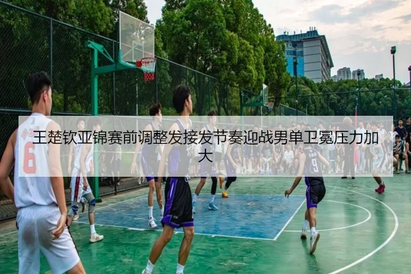 王楚钦亚锦赛前调整发接发节奏迎战男单卫冕压力加大